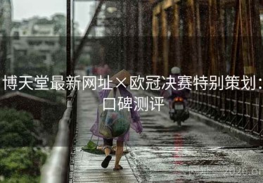 博天堂最新网址×欧冠决赛特别策划：口碑测评
