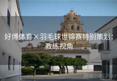 好博体育×羽毛球世锦赛特别策划：教练视角