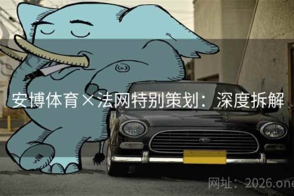 安博体育×法网特别策划：深度拆解