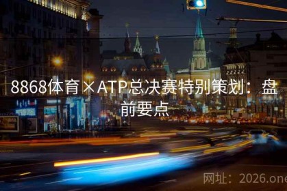 8868体育×ATP总决赛特别策划：盘前要点