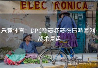 乐竞体育：DPC联赛杯赛夜压哨套利·战术复盘