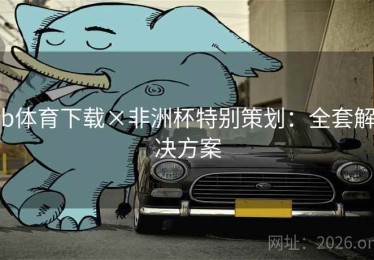 b体育下载×非洲杯特别策划：全套解决方案