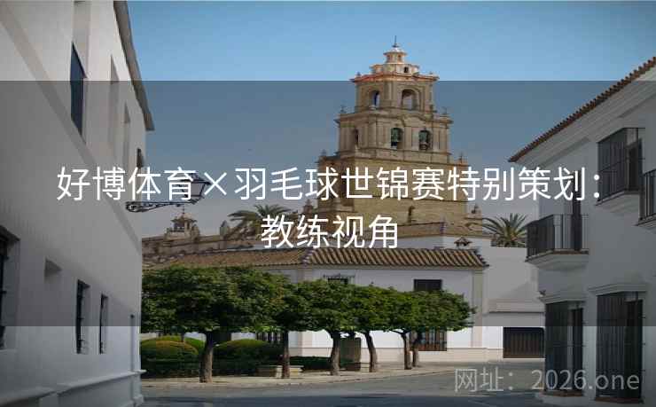 好博体育×羽毛球世锦赛特别策划：教练视角