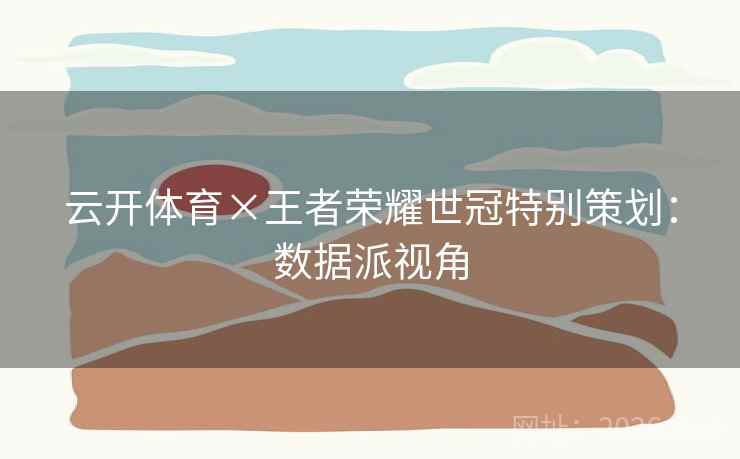 云开体育×王者荣耀世冠特别策划：数据派视角
