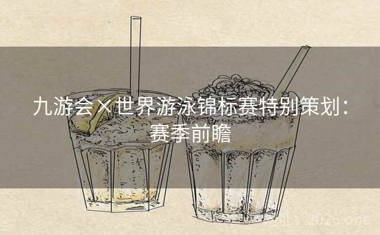 九游会×世界游泳锦标赛特别策划：赛季前瞻