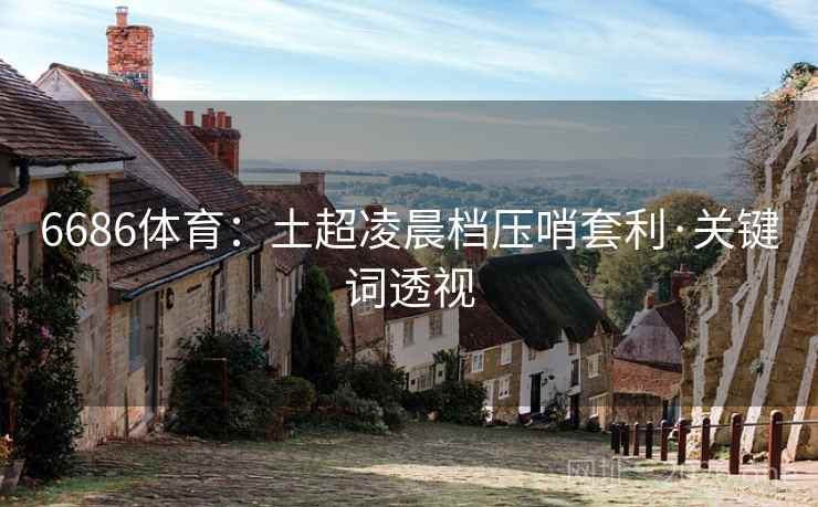 6686体育:土超凌晨档压哨套利·关键词透视 6686体育:土超凌晨档压哨套利·关键词透视