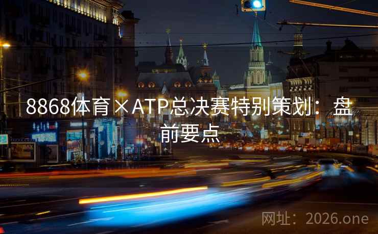 8868体育×ATP总决赛特别策划:盘前要点 8868体育×ATP总决赛特别策划:盘前要点