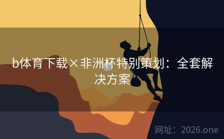 b体育下载×非洲杯特别策划:全套解决方案 b体育下载×非洲杯特别策划:全套解决方案