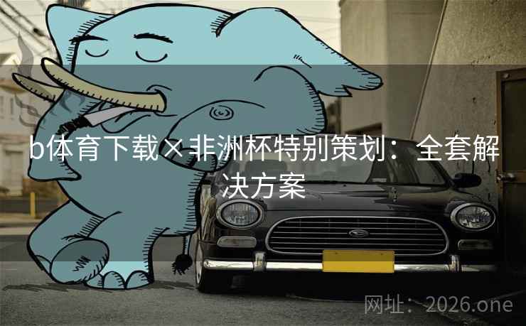 b体育下载×非洲杯特别策划:全套解决方案 b体育下载×非洲杯特别策划:全套解决方案