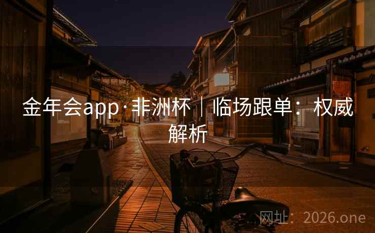 金年会app·非洲杯|临场跟单:权威解析 金年会app·非洲杯|临场跟单:权威解析