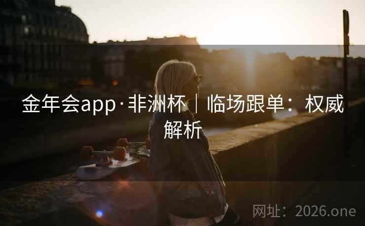 金年会app·非洲杯|临场跟单:权威解析 金年会app·非洲杯|临场跟单:权威解析